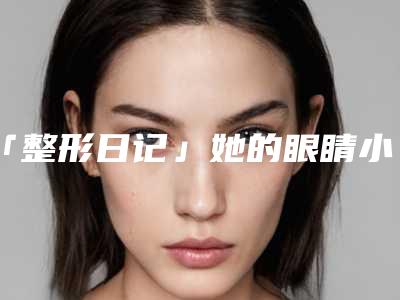 「整形日记」她的眼睛小到天际,做个双眼皮酥炸少女心!