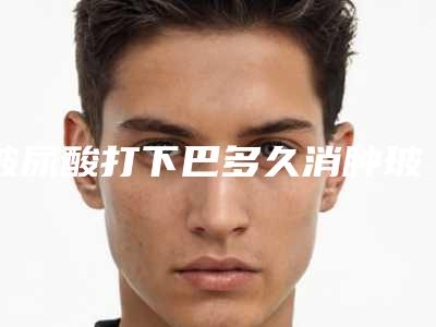 玻尿酸打下巴多久消肿玻尿酸下巴越打越厚