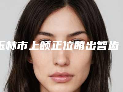 玉林市上颌正位萌出智齿拔除医生在榜名单值得收藏的优质医生-玉林市上颌正位萌出智齿拔除口腔医生