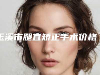 玉溪市腿直矫正手术价格(2025年玉溪市腿直矫正手术价格表崭新一览爆出)