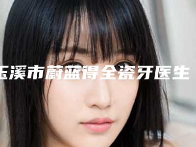 玉溪市蔚蓝得全瓷牙医生上榜名单专位横评-玉溪市左玉萍口腔医生