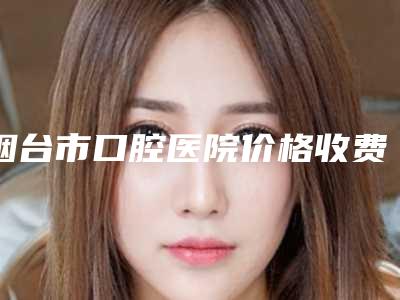 烟台市口腔医院价格收费表抢鲜价