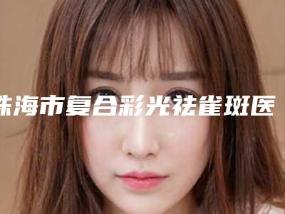 珠海市复合彩光祛雀斑医生排名认证TOP6不放手-珠海市林湘梅整形医生
