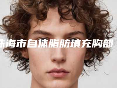 珠海市自体脂肪填充胸部医生综合实力前十佳口碑榜比较好-珠海市自体脂肪填充胸部医生