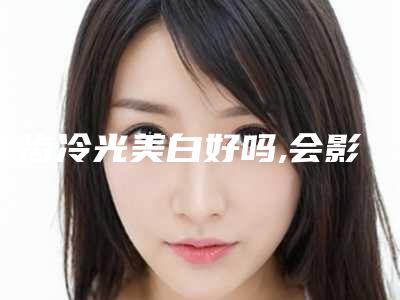 牙齿冷光美白好吗,会影响皮肤吗「牙齿冷光美白后会影响出汗吗」
