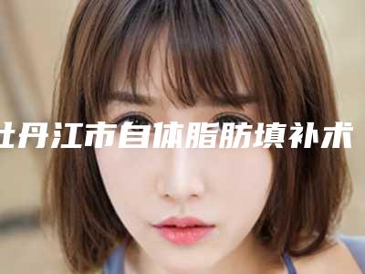 牡丹江市自体脂肪填补术医生上榜名单top10专业高品质-牡丹江市自体脂肪填补术医生