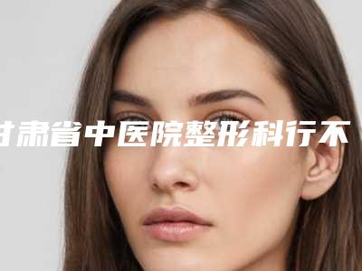 甘肃省中医院整形科行不行|向新医生割双眼皮眼皮行不行