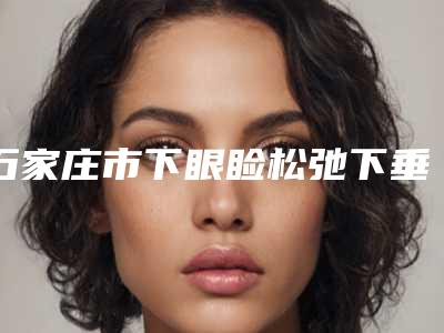 石家庄市下眼睑松弛下垂好的医院(石家庄喜盟荟医疗美容门诊部价格优惠在线了解)