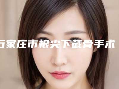 石家庄市根尖下截骨手术医生在榜名单前10名同城精选-石家庄市刘琪口腔医生