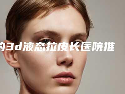 的3d液态拉皮长医院推荐:3d液态拉皮长医院前30位哪家实力更高一筹