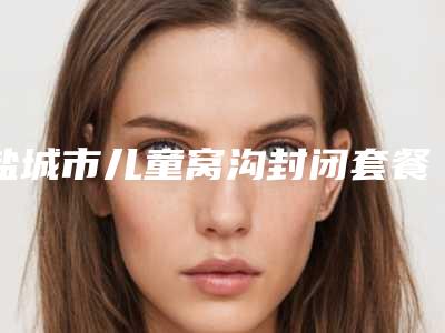 盐城市儿童窝沟封闭套餐医院上榜名单前十佳全面pk(盐城陈健口腔科在榜)