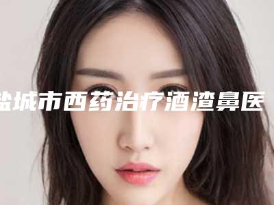 盐城市西药治疗酒渣鼻医院深度测评（盐城市西药治疗酒渣鼻整形医院）