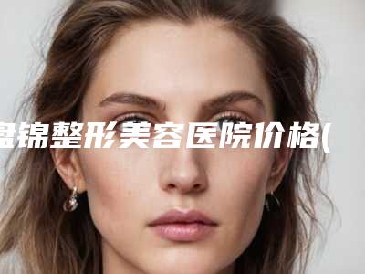 盘锦整形美容医院价格(价目)表正规吗一览附磨掉下颌骨案例