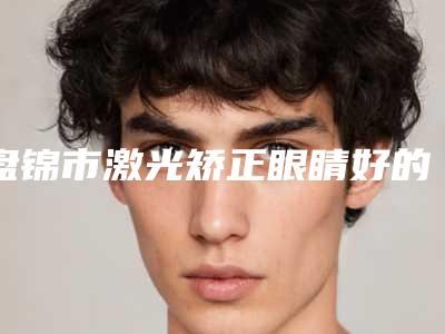 盘锦市激光矫正眼睛好的医院(盘锦雨霏医疗美容诊所口腔医学中心亮相榜首)