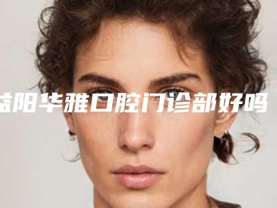 益阳华雅口腔门诊部好吗-价格价位表一览_医生介绍及预约