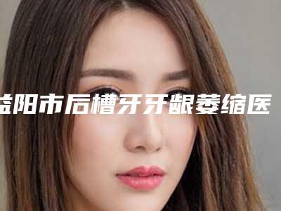 益阳市后槽牙牙龈萎缩医生排行前十佳哪个安全-益阳市贺珊婷口腔医生