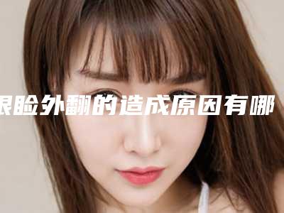眼睑外翻的造成原因有哪些(眼睑外翻会引起什么毛病)