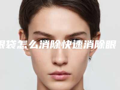 眼袋怎么消除快速消除眼袋(怎样消除眼袋快)