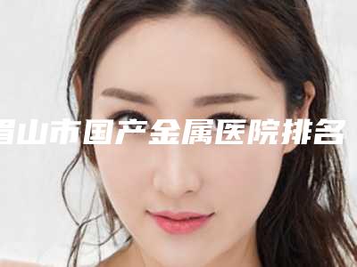 眉山市国产金属医院排名top10强哪家做的好（眉山恒川口腔门诊部是技术实力派）