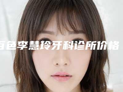 百色李慧玲牙科诊所价格(价目)免费公示-嚼牙根案例