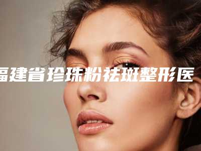 福建省珍珠粉祛斑整形医院排名前十强网友良心安利(厦门因为初颜整形外科门诊部获得网友极力推荐)