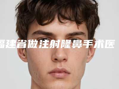 福建省做注射隆鼻手术医院排行榜top10强哪几家好(福建省做注射隆鼻手术整形医院)
