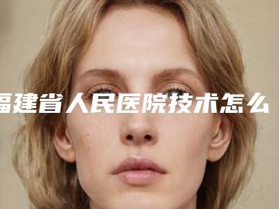 福建省人民医院技术怎么样?医生简介_口碑整理归纳!