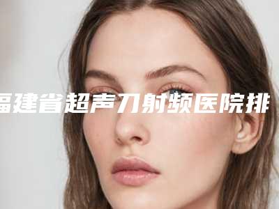 福建省超声刀射频医院排名前10位发布指南(福建省超声刀射频整形医院)
