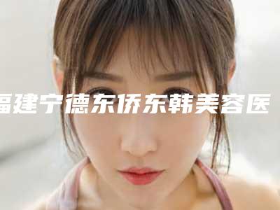 福建宁德东侨东韩美容医院与宁德市蕉城区洋中中心卫生院你更喜欢哪一家