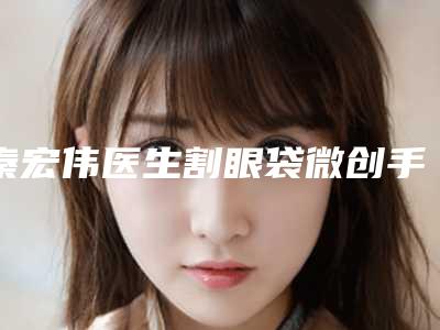 秦宏伟医生割眼袋微创手术案例-价格(价目)2025含医院概况