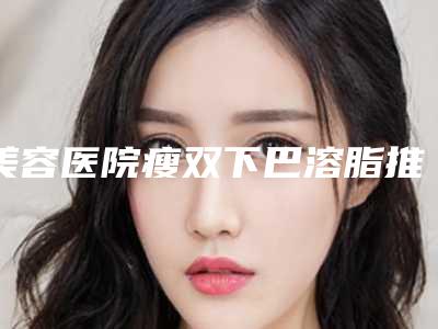 美容医院瘦双下巴溶脂推荐:瘦双下巴溶脂医院TOP20强公立私立对比