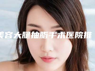 美容大腿抽脂手术医院推荐:大腿抽脂手术医院20强口碑合辑
