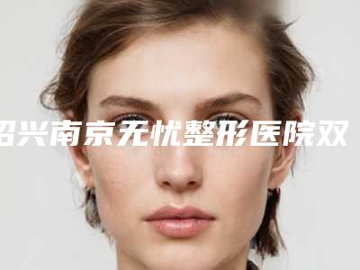绍兴南京无忧整形医院双眼皮(割双眼皮绍兴哪家医院好)