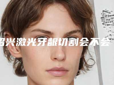 绍兴激光牙龈切割会不会影响身体