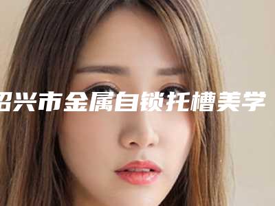 绍兴市金属自锁托槽美学牙齿矫正医院排名榜推荐十家口碑 实力皆在线的医院名单(绍兴市越城区丽丽口腔诊所认证)