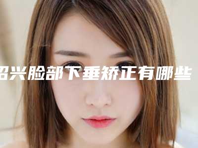 绍兴脸部下垂矫正有哪些隐患「绍兴脸部下垂手术不当会有哪些后果」