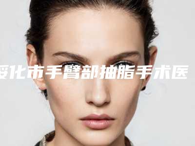 绥化市手臂部抽脂手术医生上榜清单前十位清点查收-绥化市手臂部抽脂手术医生