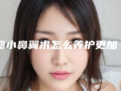 缩小鼻翼术怎么养护更加好(缩小鼻翼的方法有哪些.不手术)