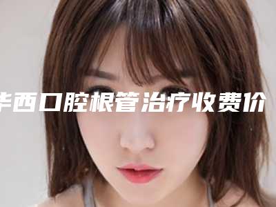 华西口腔根管治疗收费价目表明细主打项目收费如何