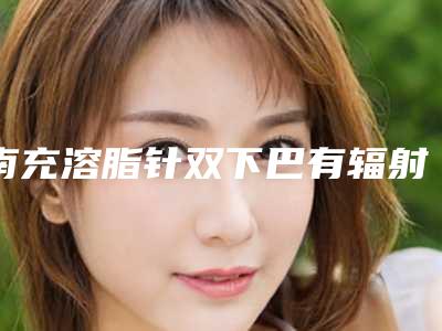 南充溶脂针双下巴有辐射吗,效果好不好