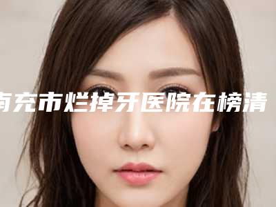 南充市烂掉牙医院在榜清单top10强强榜全网安利(南充市顺庆区名扬牙科实力锁定推荐收藏)