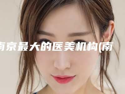 南京最大的医美机构(南京医美机构排名前十名更新)