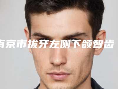 南京市拔牙左侧下颌智齿排行比较出名的医生-南京市拔牙左侧下颌智齿口腔医生