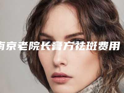 南京老院长膏方祛斑费用多少有什么危险
