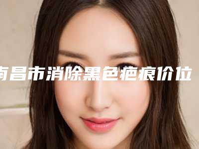 南昌市消除黑色疤痕价位表2025全新上新-南昌市消除黑色疤痕要多少价格呢