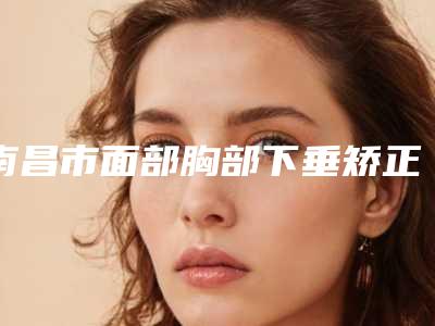 南昌市面部胸部下垂矫正美容整形价格表-南昌市面部胸部下垂矫正价格行情