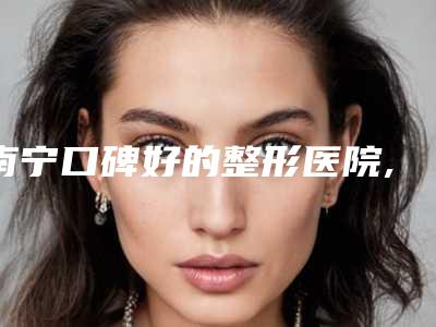 南宁口碑好的整形医院,南宁整形医院口碑排名更新