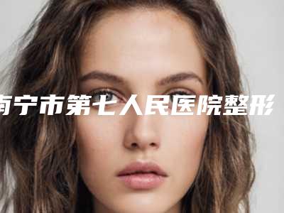南宁市第七人民医院整形外科价格(收费标准)2025大全-擅长项目下颌内缩等