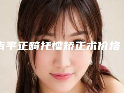 南平正畸托槽矫正术价格大概需要多少钱