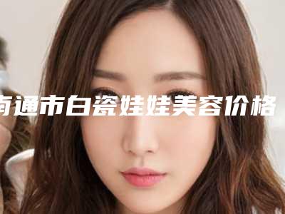 南通市白瓷娃娃美容价格收费表2025年在线查询-南通市白瓷娃娃美容均价为18223元